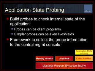 Application State Probing Build probes to check internal state of the application Probes can be client programs Simpler probes can be even liveshields Framework to collect the probe information to the central mgmt console Managed Program Execution Engine Memory Firewall LiveShield Client Interface Application State Probing 