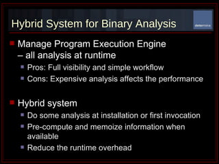 Hybrid System for Binary Analysis Manage Program Execution Engine  – all analysis at runtime Pros: Full visibility and simple workflow Cons: Expensive analysis affects the performance Hybrid system Do some analysis at installation or first invocation Pre-compute and memoize information when available Reduce the runtime overhead 