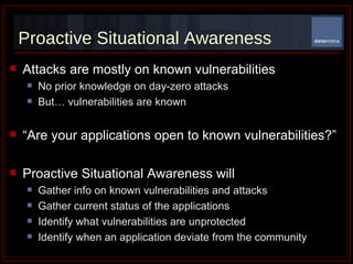 Proactive Situational Awareness Attacks are mostly on known vulnerabilities No prior knowledge on day-zero attacks  But… vulnerabilities are known “ Are your applications open to known vulnerabilities?” Proactive Situational Awareness will Gather info on known vulnerabilities and attacks Gather current status of the applications Identify what vulnerabilities are unprotected Identify when an application deviate from the community  