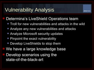 Vulnerability Analysis Determina’s LiveShield Operations team Troll for new vulnerabilities and attacks in the wild Analyze any new vulnerabilities and attacks Analyze Microsoft security updates Pinpoint the exact vulnerability  Develop LiveShields to stop them We have a large knowledge base Develop scenarios using the  state-of-the-black-art 