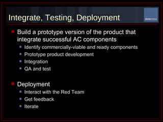 Integrate, Testing, Deployment Build a prototype version of the product that integrate successful AC components Identify commercially-viable and ready components Prototype product development Integration  QA and test Deployment Interact with the Red Team Get feedback Iterate  