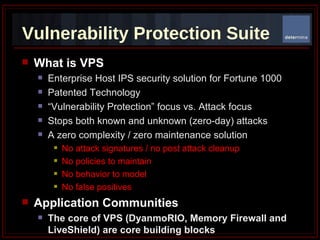 Vulnerability Protection Suite What is VPS   Enterprise Host IPS security solution for Fortune 1000  Patented Technology  “ Vulnerability Protection” focus vs. Attack focus Stops both known and unknown (zero-day) attacks A zero complexity / zero maintenance solution No attack signatures / no post attack cleanup No policies to maintain No behavior to model No false positives Application Communities The core of VPS (DyanmoRIO, Memory Firewall and LiveShield) are core building blocks 