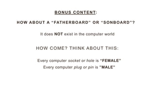 It does NOT exist in the computer world
BONUS CONTENT:
HOW ABOUT A “FATHERBOARD” OR “SONBOARD”?
HOW COME? THINK ABOUT THIS:
Every computer socket or hole is “FEMALE”
Every computer plug or pin is ”MALE”
 