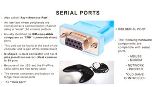 SERIAL PORTS
• Also called “Asynchronous Port”
• An interface where peripherals are
connected as a communication channel
using a ”serial” (bit stream) protocol
• Usually identified on IBM-compatible
computers as “COM” (communication)
ports
• This port can be found at the back of the
computer and is part of the motherboard
• D-shaped, a male connector and has 9
pins (small connector); Most common
is 25 pins
• Because of the USB and the FireWire,
serial ports are now rarely used
• The newest computers and laptops no
longer have serial ports
• The “male port”
< D89 SERIAL PORT
• The following hardware
components are
compatible with serial
ports:
- MOUSE
- MODEM
- NETWORK
- PRINTER
*OLD GAME
CONTROLLER
 