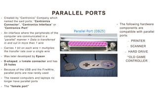 PARALLEL PORTS
• Created by “Centronics” Company which
named the said ports: “Centronics
Connector”, “Centronics Interface” or
“Centronics Port”
• An interface where the peripherals of the
computer are communicated in a
“parallel” manner > Data is transferred
in and out in more than 1 wire
• Carries 1 bit on each wire = multiplies
the transfer rate over a single wire
• Was later developed by Epson
• D-shaped, a female connector and has
25 holes
• Because of the USB and the FireWire,
parallel ports are now rarely used
• The newest computers and laptops no
longer have parallel ports
• The “female port”
• The following hardware
components are
compatible with parallel
ports:
- PRINTER
- SCANNER
- HARD DRIVE
*OLD GAME
CONTROLLER
 