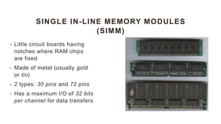 SINGLE IN-LINE MEMORY MODULES
(SIMM)
• Little circuit boards having
notches where RAM chips
are fixed
• Made of metal (usually gold
or tin)
• 2 types: 30 pins and 72 pins
• Has a maximum I/O of 32 bits
per channel for data transfers
 