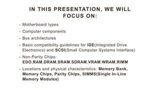 IN THIS PRESENTATION, WE WILL
FOCUS ON:
• Motherboard types
• Computer components
• Bus architectures
• Basic compatibility guidelines for IDE(Integrated Drive
Electronics) and SCSI(Small Computer Systems Interface)
• Non-Parity Chips:
EDO,RAM,DRAM,SRAM,SDRAM,VRAM,WRAM,RIMM
• Locations and physical characteristics: Memory Bank,
Memory Chips, Parity Chips, SIMMS(Single In-Line
Memory Modules)
 