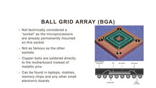 BALL GRID ARRAY (BGA)
• Not technically considered a
“socket” as the microprocessors
are already permanently mounted
on this socket
• Not as famous as the other
sockets
• Copper balls are soldered directly
to the motherboard instead of
metallic pins
• Can be found in laptops, mobiles,
memory chips and any other small
electronic boards
 