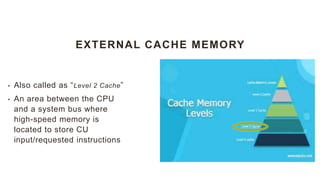 EXTERNAL CACHE MEMORY
• Also called as “Level 2 Cache”
• An area between the CPU
and a system bus where
high-speed memory is
located to store CU
input/requested instructions
 