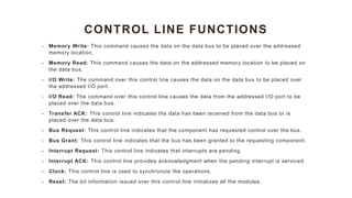 CONTROL LINE FUNCTIONS
• Memory Write: This command causes the data on the data bus to be placed over the addressed
memory location.
• Memory Read: This command causes the data on the addressed memory location to be placed on
the data bus.
• I/O Write: The command over this control line causes the data on the data bus to be placed over
the addressed I/O port.
• I/O Read: The command over this control line causes the data from the addressed I/O port to be
placed over the data bus.
• Transfer ACK: This control line indicates the data has been received from the data bus or is
placed over the data bus.
• Bus Request: This control line indicates that the component has requested control over the bus.
• Bus Grant: This control line indicates that the bus has been granted to the requesting component.
• Interrupt Request: This control line indicates that interrupts are pending.
• Interrupt ACK: This control line provides acknowledgment when the pending interrupt is serviced.
• Clock: This control line is used to synchronize the operations.
• Reset: The bit information issued over this control line initializes all the modules.
 