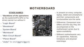 MOTHERBOARD
OTHER NAMES:
• “Backbone of the operations”
as the system(CPU,GPU or hard
drive) cannot run without it
• “Logic Board”
• “Baseboard”
• “System Board”
• “Mainboard”
• “Main Circuit Board”
• “Planar Board”
• “mobo” for short(motherboard)
• Is present on every computer,
laptop, tablet and smartphone
and their components and
functionalities are the same
• Difference: Component size
differs and the way they are
accompanied on the
motherboard varies due to
space availability
• Different motherboards vary
on capabilities, features,
limitations and physical
size/shape
 