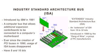 INDUSTRY STANDARD ARCHITECTURE BUS
(ISA)
“EXTENDED” Industry
Standard Architecture Bus
(ISA)
• An “extension” of ISA
from 16 to 32 bits
• Introduced in 1998 by the
“Gang of Nine”, a group
of PC manufacturers
• Introduced by IBM in 1981
• A computer bus that allows
additional expansion
cards/boards to be
connected to a computer’s
motherboard
• Ever since the creation of
PCI buses in 1990, usage of
ISA buses disappeared
• Have 8 and 16 bits
 