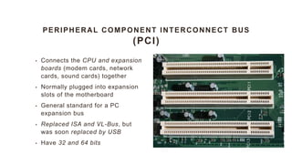 PERIPHERAL COMPONENT INTERCONNECT BUS
(PCI)
• Connects the CPU and expansion
boards (modem cards, network
cards, sound cards) together
• Normally plugged into expansion
slots of the motherboard
• General standard for a PC
expansion bus
• Replaced ISA and VL-Bus, but
was soon replaced by USB
• Have 32 and 64 bits
 