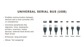 UNIVERSAL SERIAL BUS (USB)
• Enables communication between
devices and a host controller (PC
or smartphone)
• Connects peripherals like
digicams, mice, keyboards,
printers, scanners, media
devices, external hard drives and
flash drives
• Enhances “plug-and-play”
• Allows “hot swapping”
 