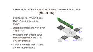 V I D E O E L E C T R O N I C S S TAN D A R D S AS S O C I AT I O N L O C AL B U S
(VL-BUS)
• Shortened for “VESA Local
Bus”- A bus created by
VESA
• Used in computers with over
486 CPUS!
• Provides high-speed data
transfer between the CPU
and peripherals
• 32-bit channels with 3 slots
on the motherboard
 