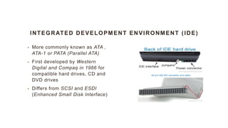 INTEGRATED DEVELOPMENT ENVIRONMENT (IDE)
• More commonly known as ATA ,
ATA-1 or PATA (Parallel ATA)
• First developed by Western
Digital and Compaq in 1986 for
compatible hard drives, CD and
DVD drives
• Differs from SCSI and ESDI
(Enhanced Small Disk Interface)
 