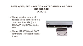 ADVANCED TECHNOLOGY ATTACHMENT PACKET
INTERFACE
(ATAPI)
• Allows greater variety of
devices to be connected to a
computer than ATA (be it
IDE/PATA and SATA) on its
own
• Allows IDE (ATA) and SATA
controllers to support optical
drives
 
