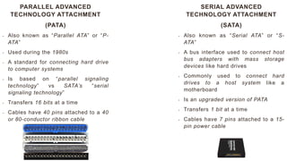 PARALLEL ADVANCED
TECHNOLOGY ATTACHMENT
(PATA)
- Also known as “Parallel ATA” or “P-
ATA”
- Used during the 1980s
- A standard for connecting hard drive
to computer systems
- Is based on “parallel signaling
technology” vs SATA’s “serial
signaling technology”
- Transfers 16 bits at a time
- Cables have 40 pins attached to a 40
or 80-conductor ribbon cable
SERIAL ADVANCED
TECHNOLOGY ATTACHMENT
(SATA)
- Also known as “Serial ATA” or “S-
ATA”
- A bus interface used to connect host
bus adapters with mass storage
devices like hard drives
- Commonly used to connect hard
drives to a host system like a
motherboard
- Is an upgraded version of PATA
- Transfers 1 bit at a time
- Cables have 7 pins attached to a 15-
pin power cable
 