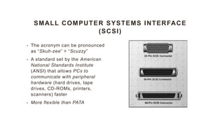 SMALL COMPUTER SYSTEMS INTERFACE
(SCSI)
• The acronym can be pronounced
as “Skuh-zee” > “Scuzzy”
• A standard set by the American
National Standards Institute
(ANSI) that allows PCs to
communicate with peripheral
hardware (hard drives, tape
drives, CD-ROMs, printers,
scanners) faster
• More flexible than PATA
 
