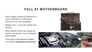 FULL AT MOTHERBOARD
• Have bigger physical dimensions
with hundreds of millimeters;
Cannot fit on mini desktops
• Bigger size = you can install new
drivers
• Has sockets and 6-pin plugs as
power connectors, but not easily
identifiable
• The early motherboard models
only had a keyboard connector
 