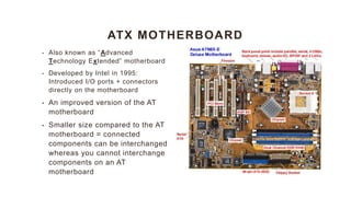 ATX MOTHERBOARD
• Also known as “Advanced
Technology Extended” motherboard
• Developed by Intel in 1995:
Introduced I/O ports + connectors
directly on the motherboard
• An improved version of the AT
motherboard
• Smaller size compared to the AT
motherboard = connected
components can be interchanged
whereas you cannot interchange
components on an AT
motherboard
 