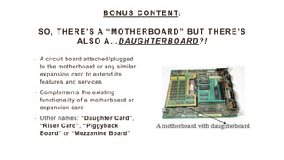 BONUS CONTENT:
SO, THERE’S A “MOTHERBOARD” BUT THERE’S
ALSO A…DAUGHTERBOARD?!
• A circuit board attached/plugged
to the motherboard or any similar
expansion card to extend its
features and services
• Complements the existing
functionality of a motherboard or
expansion card
• Other names: “Daughter Card”,
“Riser Card”, “Piggyback
Board” or “Mezzanine Board”
 