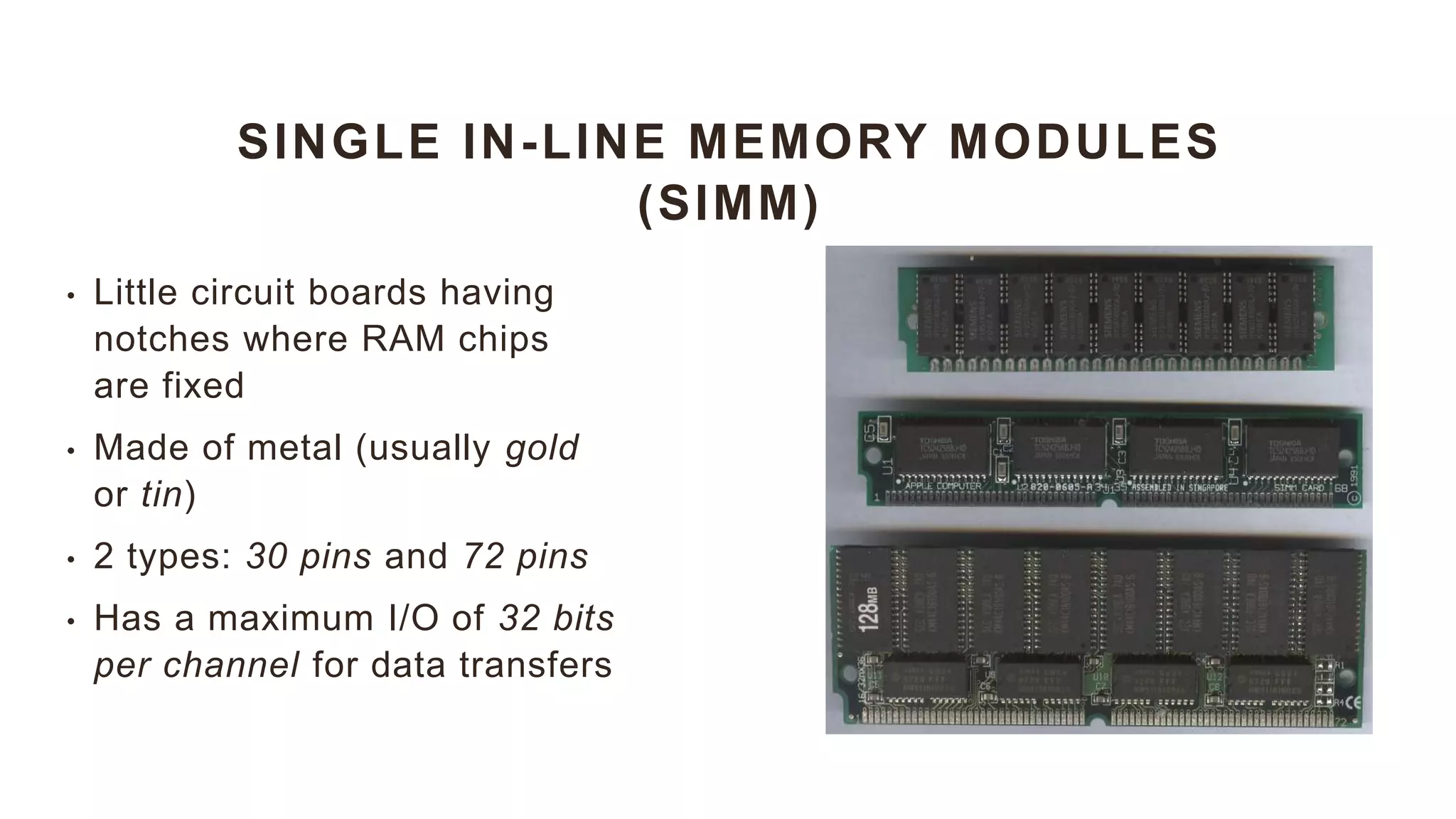 SINGLE IN-LINE MEMORY MODULES
(SIMM)
• Little circuit boards having
notches where RAM chips
are fixed
• Made of metal (usually gold
or tin)
• 2 types: 30 pins and 72 pins
• Has a maximum I/O of 32 bits
per channel for data transfers
 