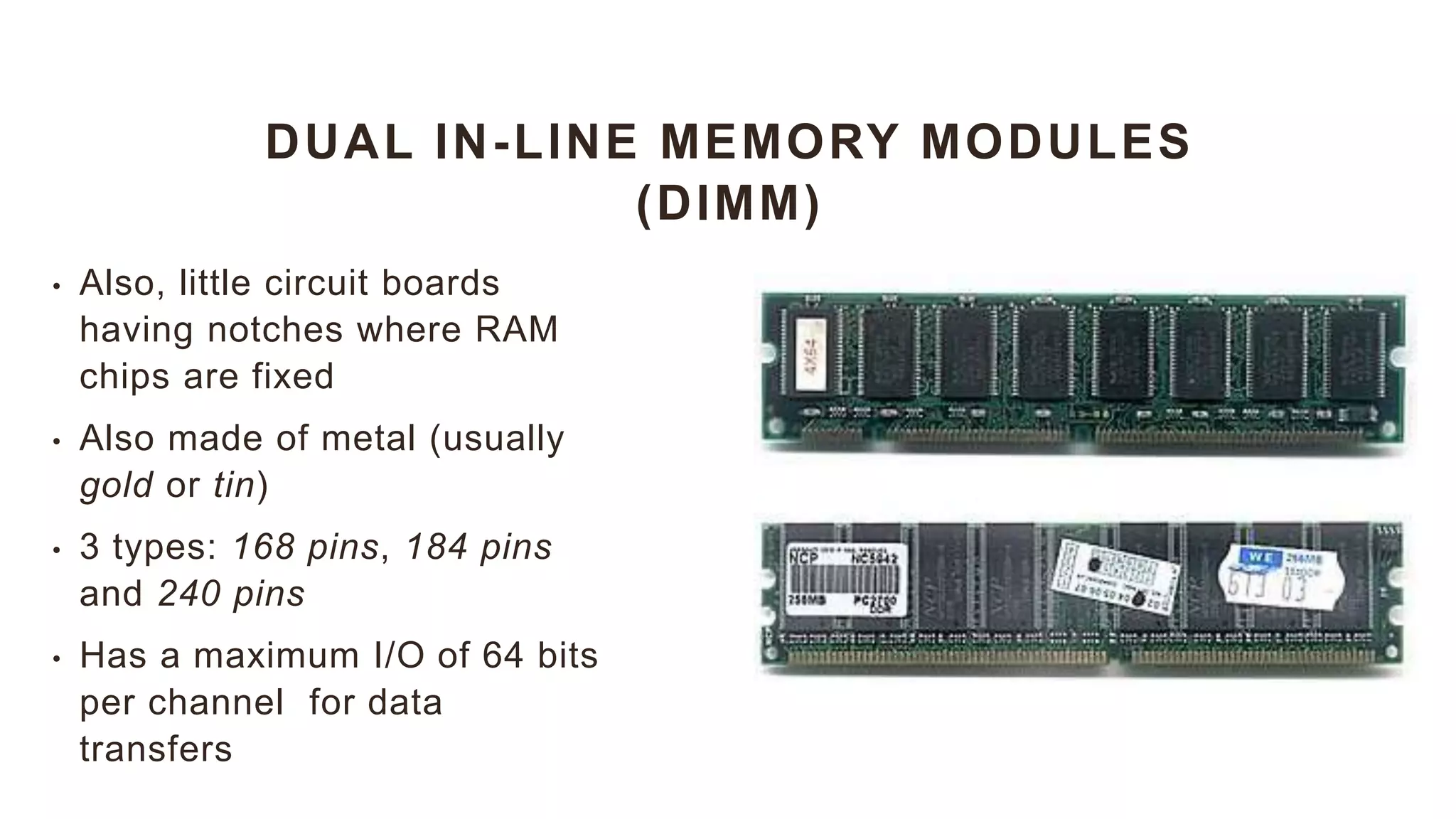 DUAL IN-LINE MEMORY MODULES
(DIMM)
• Also, little circuit boards
having notches where RAM
chips are fixed
• Also made of metal (usually
gold or tin)
• 3 types: 168 pins, 184 pins
and 240 pins
• Has a maximum I/O of 64 bits
per channel for data
transfers
 