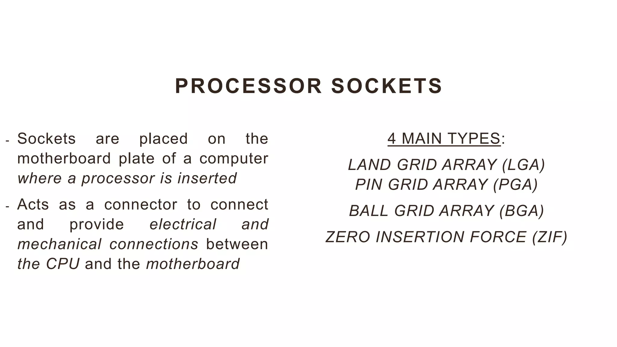 PROCESSOR SOCKETS
4 MAIN TYPES:
LAND GRID ARRAY (LGA)
PIN GRID ARRAY (PGA)
BALL GRID ARRAY (BGA)
ZERO INSERTION FORCE (ZIF)
- Sockets are placed on the
motherboard plate of a computer
where a processor is inserted
- Acts as a connector to connect
and provide electrical and
mechanical connections between
the CPU and the motherboard
 