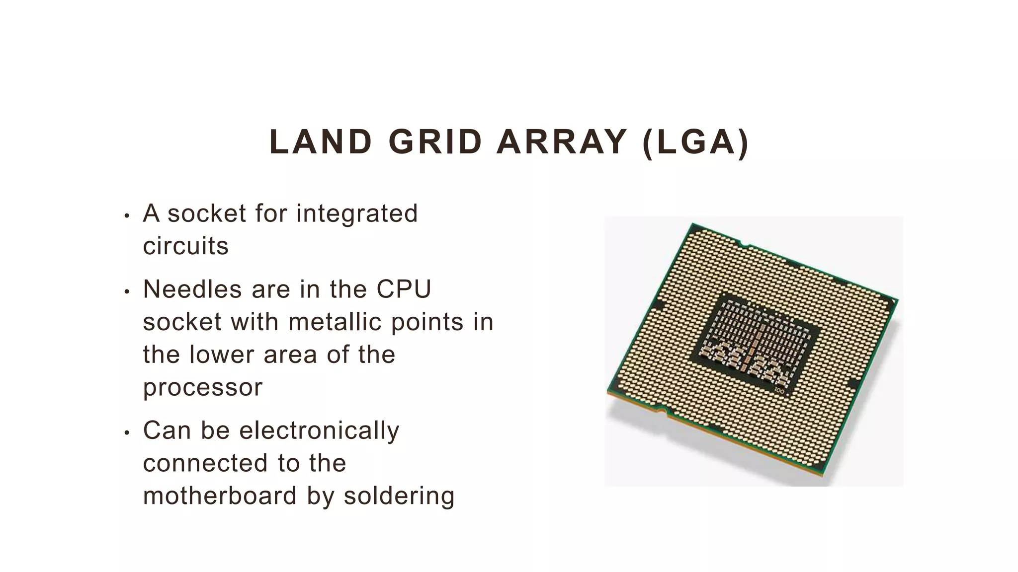 LAND GRID ARRAY (LGA)
• A socket for integrated
circuits
• Needles are in the CPU
socket with metallic points in
the lower area of the
processor
• Can be electronically
connected to the
motherboard by soldering
 