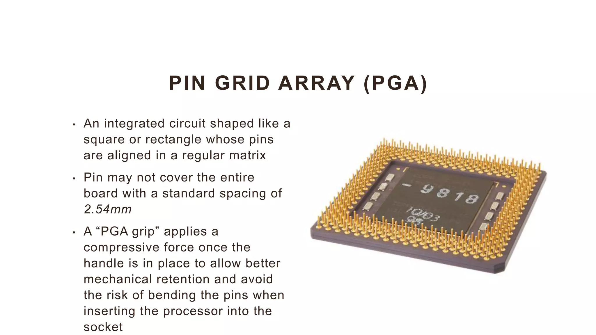 PIN GRID ARRAY (PGA)
• An integrated circuit shaped like a
square or rectangle whose pins
are aligned in a regular matrix
• Pin may not cover the entire
board with a standard spacing of
2.54mm
• A “PGA grip” applies a
compressive force once the
handle is in place to allow better
mechanical retention and avoid
the risk of bending the pins when
inserting the processor into the
socket
 