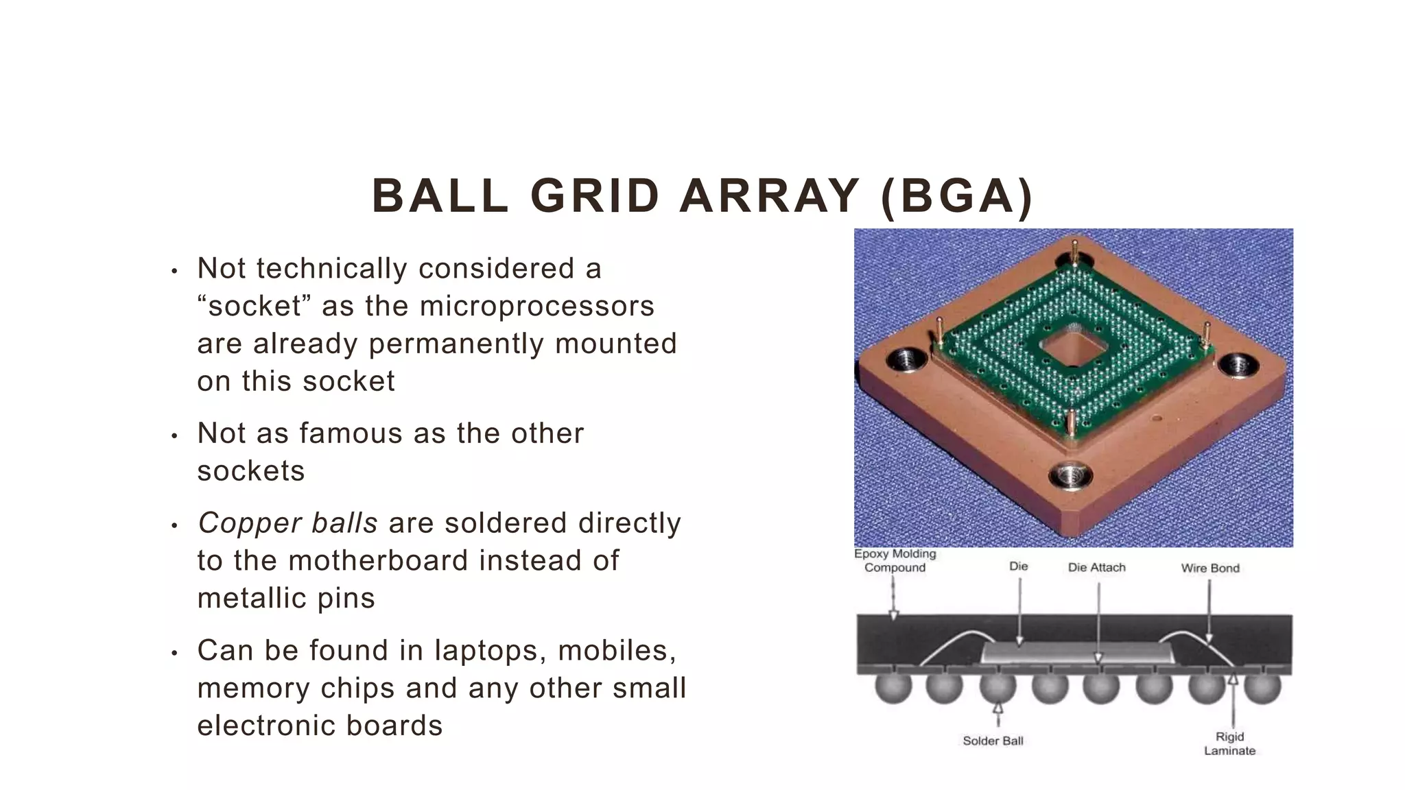 BALL GRID ARRAY (BGA)
• Not technically considered a
“socket” as the microprocessors
are already permanently mounted
on this socket
• Not as famous as the other
sockets
• Copper balls are soldered directly
to the motherboard instead of
metallic pins
• Can be found in laptops, mobiles,
memory chips and any other small
electronic boards
 