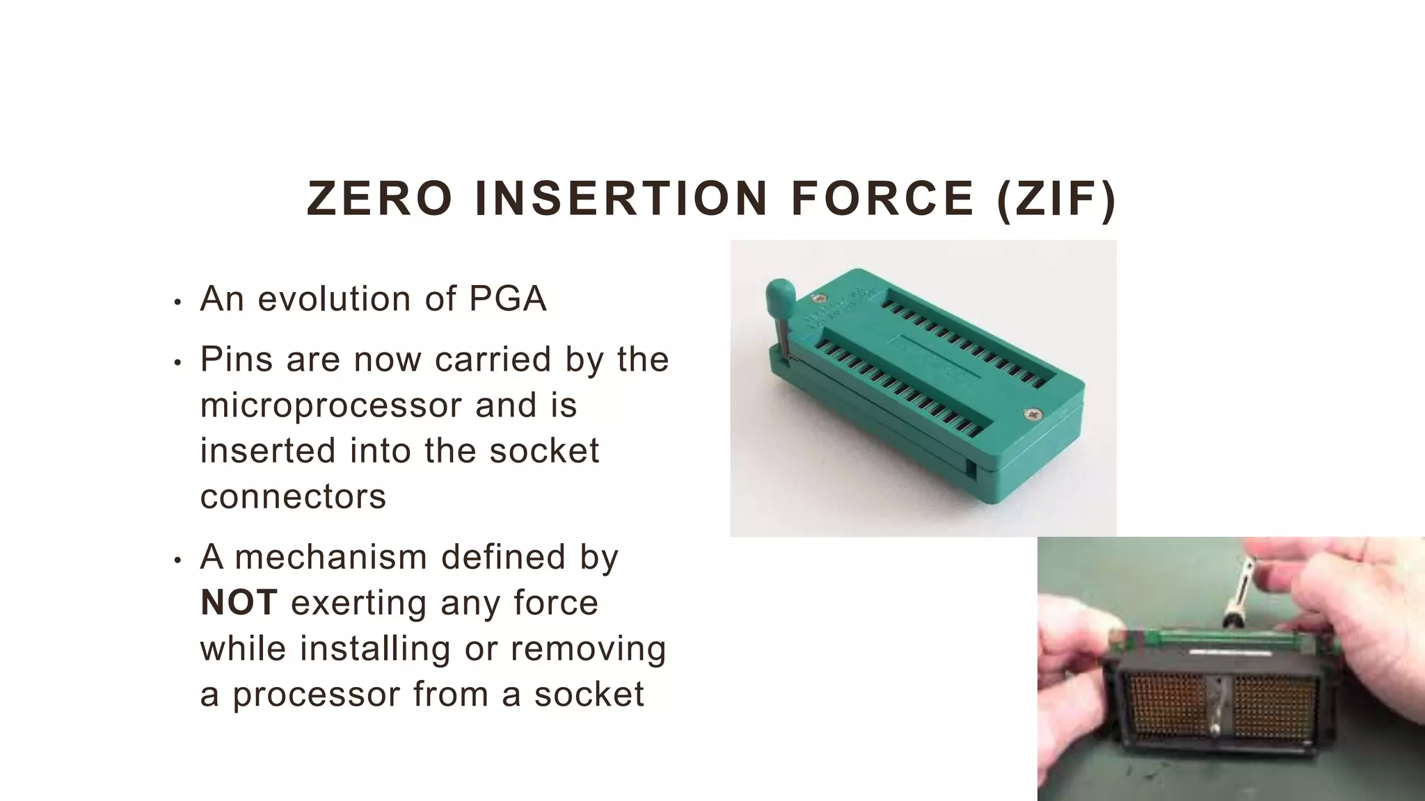ZERO INSERTION FORCE (ZIF)
• An evolution of PGA
• Pins are now carried by the
microprocessor and is
inserted into the socket
connectors
• A mechanism defined by
NOT exerting any force
while installing or removing
a processor from a socket
 