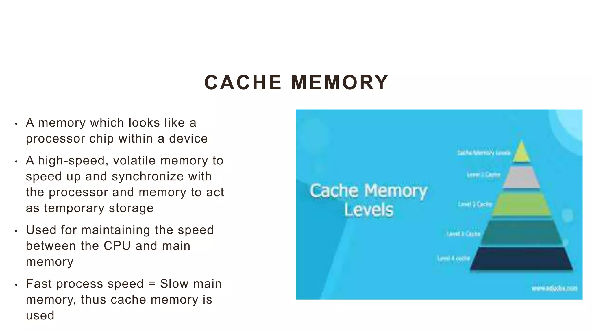 CACHE MEMORY
• A memory which looks like a
processor chip within a device
• A high-speed, volatile memory to
speed up and synchronize with
the processor and memory to act
as temporary storage
• Used for maintaining the speed
between the CPU and main
memory
• Fast process speed = Slow main
memory, thus cache memory is
used
 