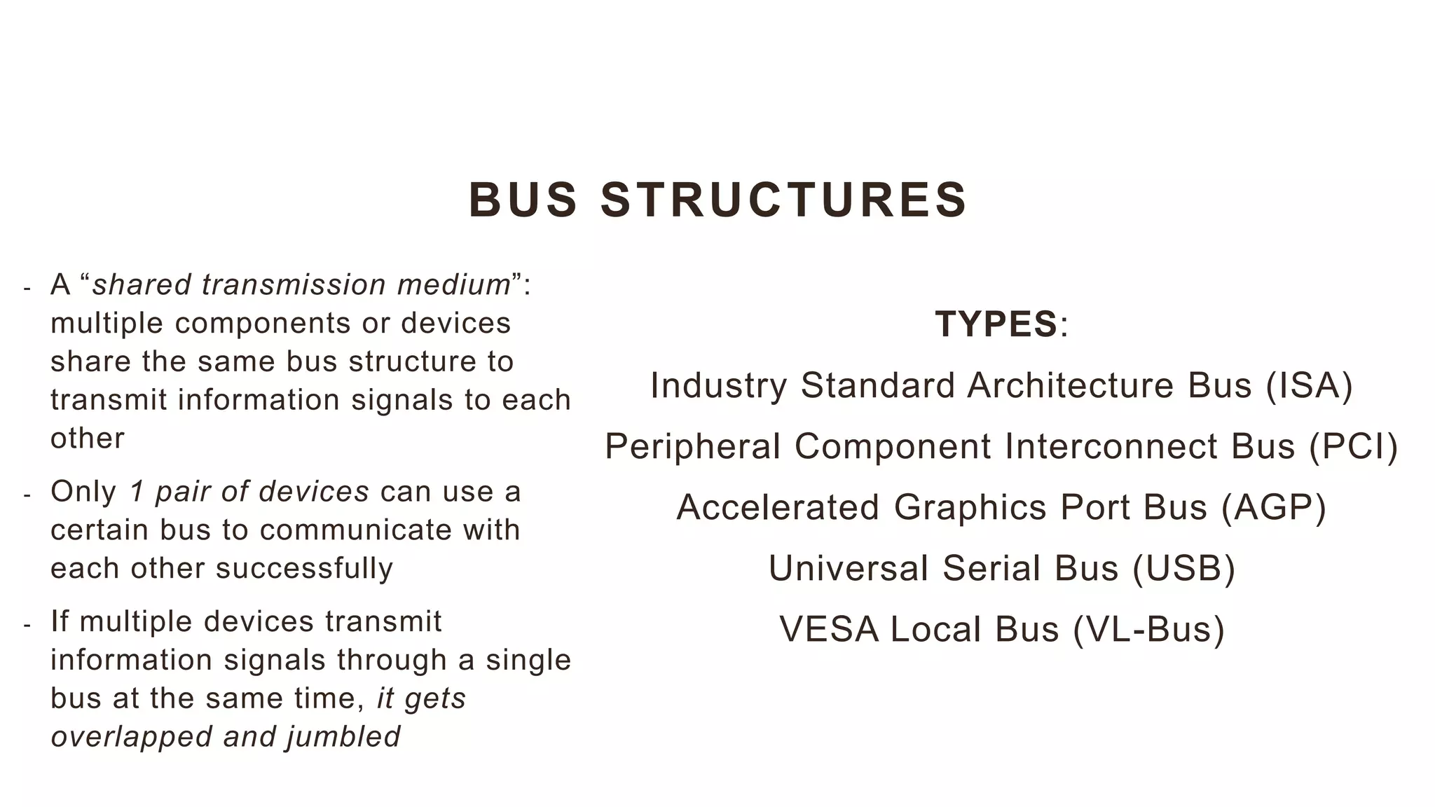 BUS STRUCTURES
TYPES:
Industry Standard Architecture Bus (ISA)
Peripheral Component Interconnect Bus (PCI)
Accelerated Graphics Port Bus (AGP)
Universal Serial Bus (USB)
VESA Local Bus (VL-Bus)
- A “shared transmission medium”:
multiple components or devices
share the same bus structure to
transmit information signals to each
other
- Only 1 pair of devices can use a
certain bus to communicate with
each other successfully
- If multiple devices transmit
information signals through a single
bus at the same time, it gets
overlapped and jumbled
 