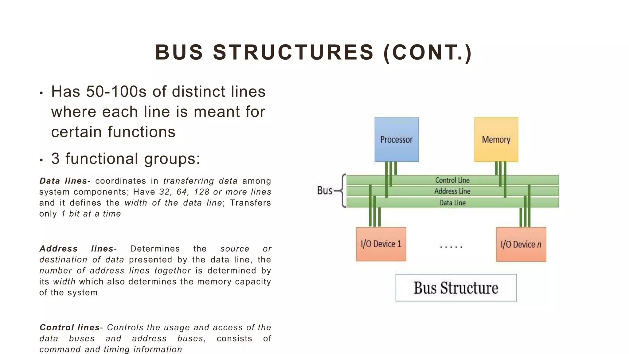 BUS STRUCTURES (CONT.)
• Has 50-100s of distinct lines
where each line is meant for
certain functions
• 3 functional groups:
Data lines- coordinates in transferring data among
system components; Have 32, 64, 128 or more lines
and it defines the width of the data line; Transfers
only 1 bit at a time
Address lines- Determines the source or
destination of data presented by the data line, the
number of address lines together is determined by
its width which also determines the memory capacity
of the system
Control lines- Controls the usage and access of the
data buses and address buses, consists of
command and timing information
 