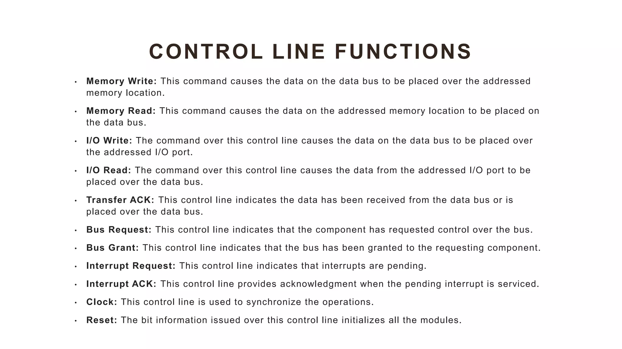 CONTROL LINE FUNCTIONS
• Memory Write: This command causes the data on the data bus to be placed over the addressed
memory location.
• Memory Read: This command causes the data on the addressed memory location to be placed on
the data bus.
• I/O Write: The command over this control line causes the data on the data bus to be placed over
the addressed I/O port.
• I/O Read: The command over this control line causes the data from the addressed I/O port to be
placed over the data bus.
• Transfer ACK: This control line indicates the data has been received from the data bus or is
placed over the data bus.
• Bus Request: This control line indicates that the component has requested control over the bus.
• Bus Grant: This control line indicates that the bus has been granted to the requesting component.
• Interrupt Request: This control line indicates that interrupts are pending.
• Interrupt ACK: This control line provides acknowledgment when the pending interrupt is serviced.
• Clock: This control line is used to synchronize the operations.
• Reset: The bit information issued over this control line initializes all the modules.
 