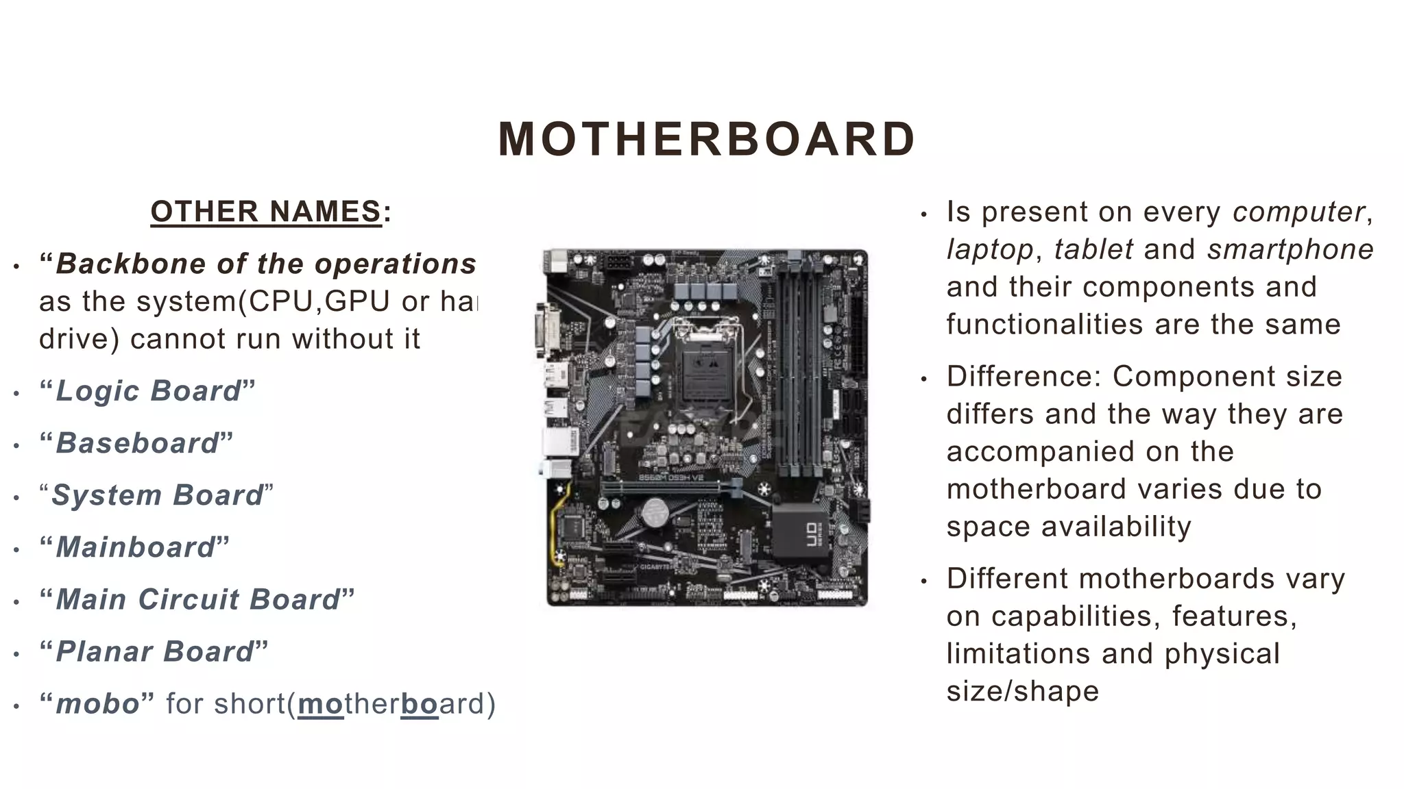 MOTHERBOARD
OTHER NAMES:
• “Backbone of the operations”
as the system(CPU,GPU or hard
drive) cannot run without it
• “Logic Board”
• “Baseboard”
• “System Board”
• “Mainboard”
• “Main Circuit Board”
• “Planar Board”
• “mobo” for short(motherboard)
• Is present on every computer,
laptop, tablet and smartphone
and their components and
functionalities are the same
• Difference: Component size
differs and the way they are
accompanied on the
motherboard varies due to
space availability
• Different motherboards vary
on capabilities, features,
limitations and physical
size/shape
 