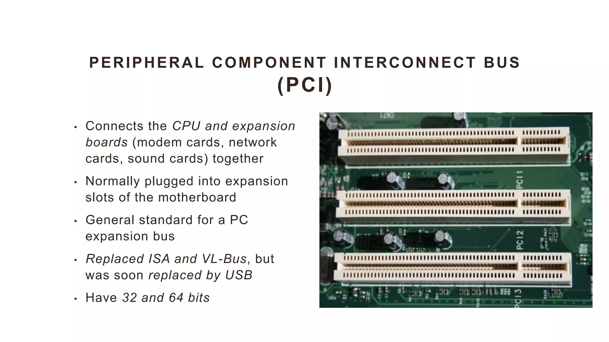 PERIPHERAL COMPONENT INTERCONNECT BUS
(PCI)
• Connects the CPU and expansion
boards (modem cards, network
cards, sound cards) together
• Normally plugged into expansion
slots of the motherboard
• General standard for a PC
expansion bus
• Replaced ISA and VL-Bus, but
was soon replaced by USB
• Have 32 and 64 bits
 