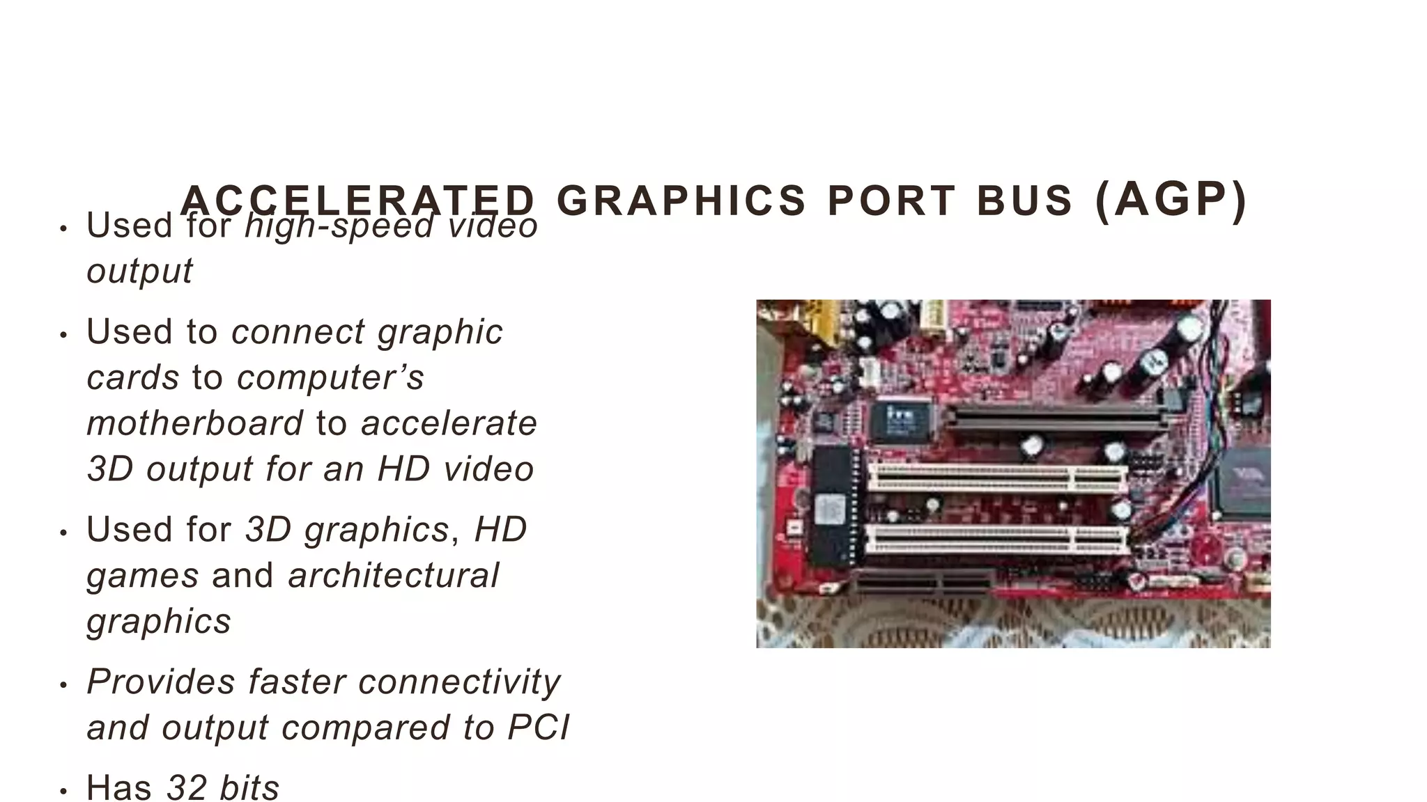 ACCELERATED GRAPHICS PORT BUS (AGP)
• Used for high-speed video
output
• Used to connect graphic
cards to computer’s
motherboard to accelerate
3D output for an HD video
• Used for 3D graphics, HD
games and architectural
graphics
• Provides faster connectivity
and output compared to PCI
• Has 32 bits
 