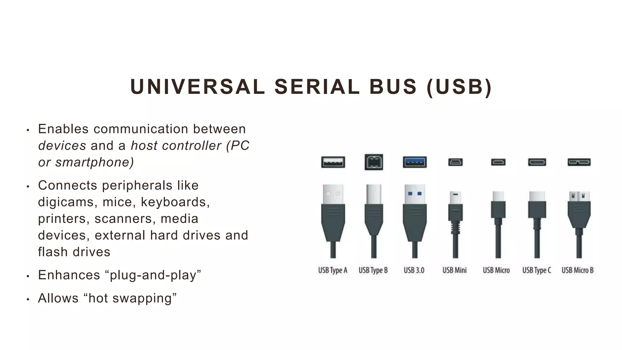 UNIVERSAL SERIAL BUS (USB)
• Enables communication between
devices and a host controller (PC
or smartphone)
• Connects peripherals like
digicams, mice, keyboards,
printers, scanners, media
devices, external hard drives and
flash drives
• Enhances “plug-and-play”
• Allows “hot swapping”
 