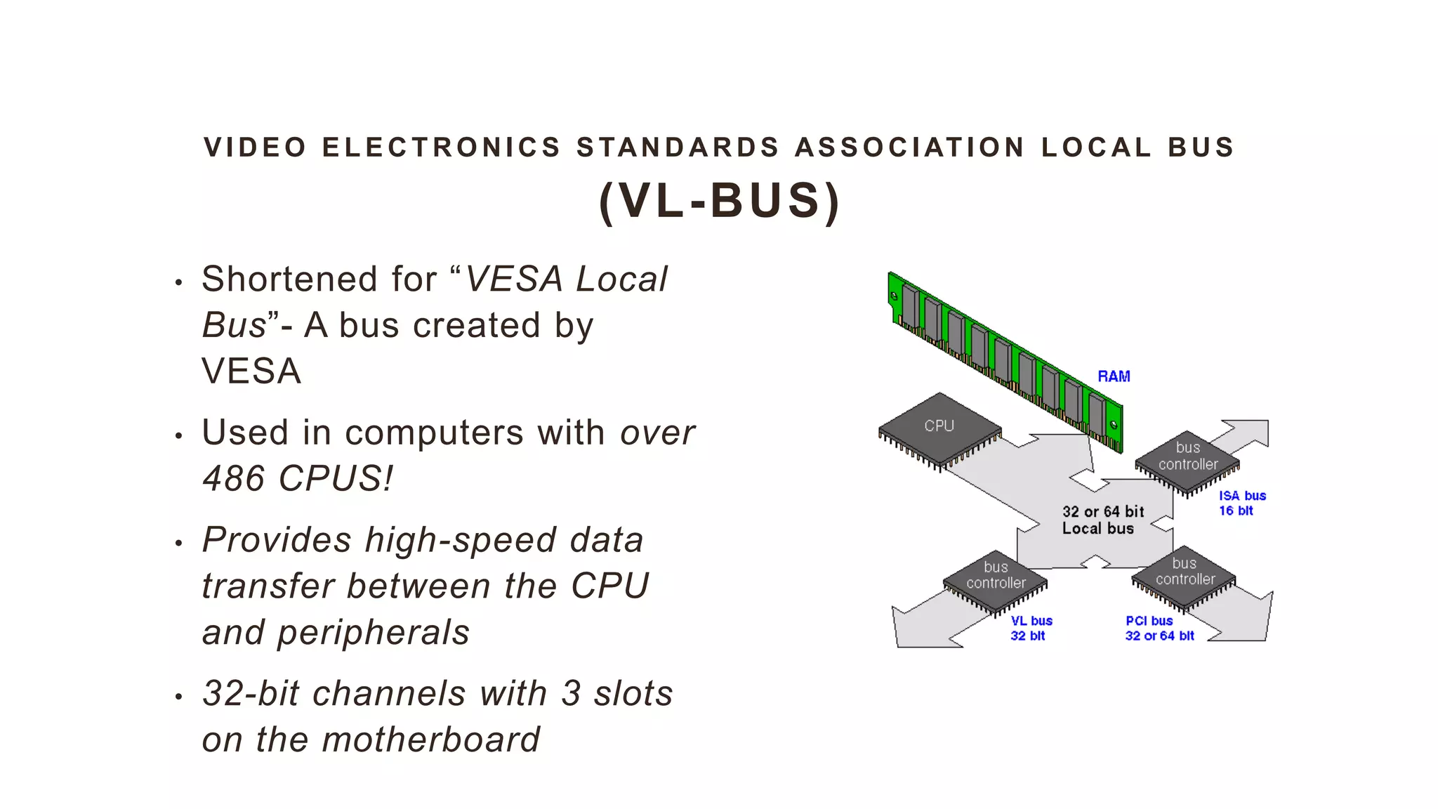 V I D E O E L E C T R O N I C S S TAN D A R D S AS S O C I AT I O N L O C AL B U S
(VL-BUS)
• Shortened for “VESA Local
Bus”- A bus created by
VESA
• Used in computers with over
486 CPUS!
• Provides high-speed data
transfer between the CPU
and peripherals
• 32-bit channels with 3 slots
on the motherboard
 