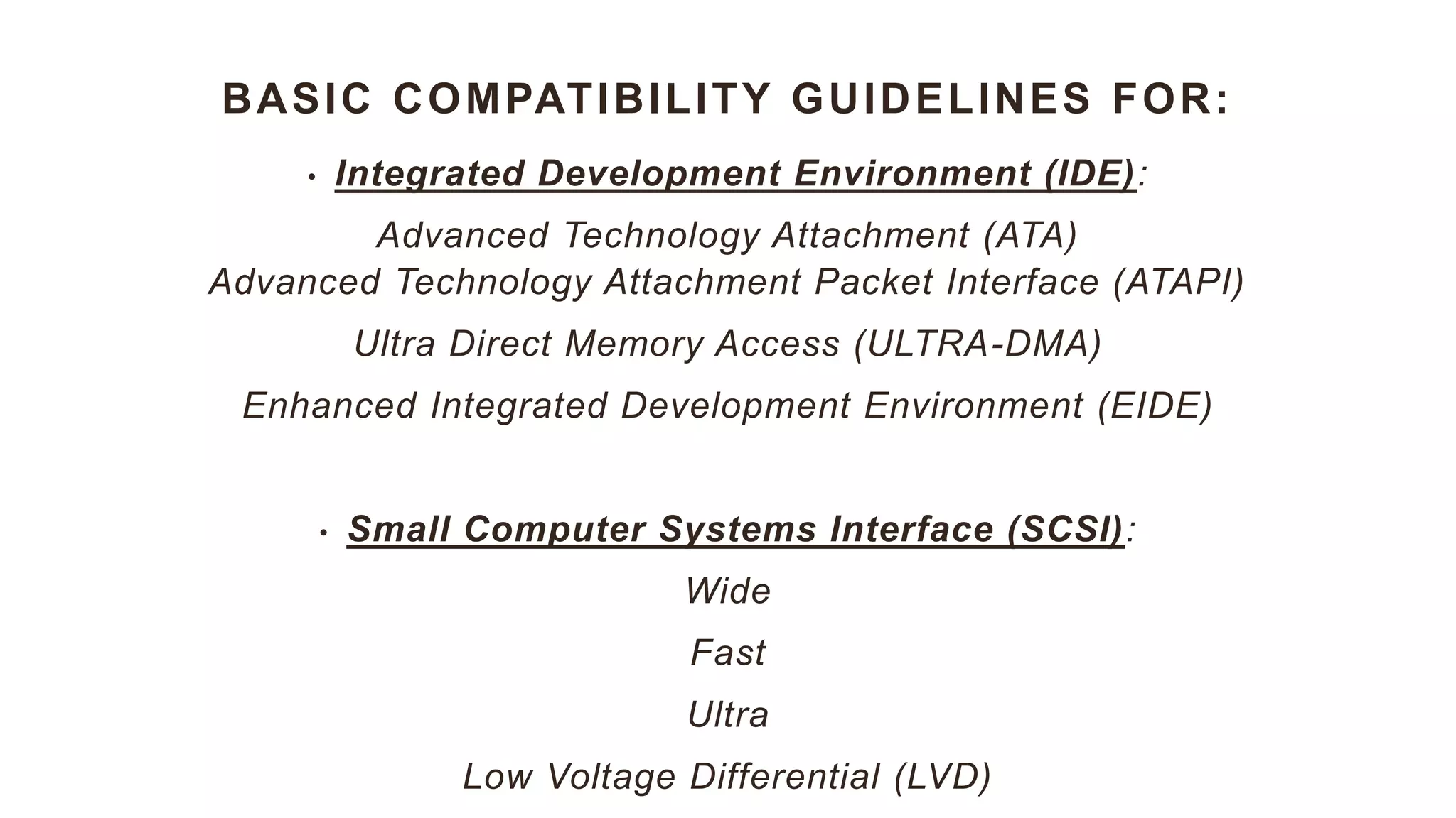 BASIC COMPATIBILITY GUIDELINES FOR:
• Integrated Development Environment (IDE):
Advanced Technology Attachment (ATA)
Advanced Technology Attachment Packet Interface (ATAPI)
Ultra Direct Memory Access (ULTRA-DMA)
Enhanced Integrated Development Environment (EIDE)
• Small Computer Systems Interface (SCSI):
Wide
Fast
Ultra
Low Voltage Differential (LVD)
 