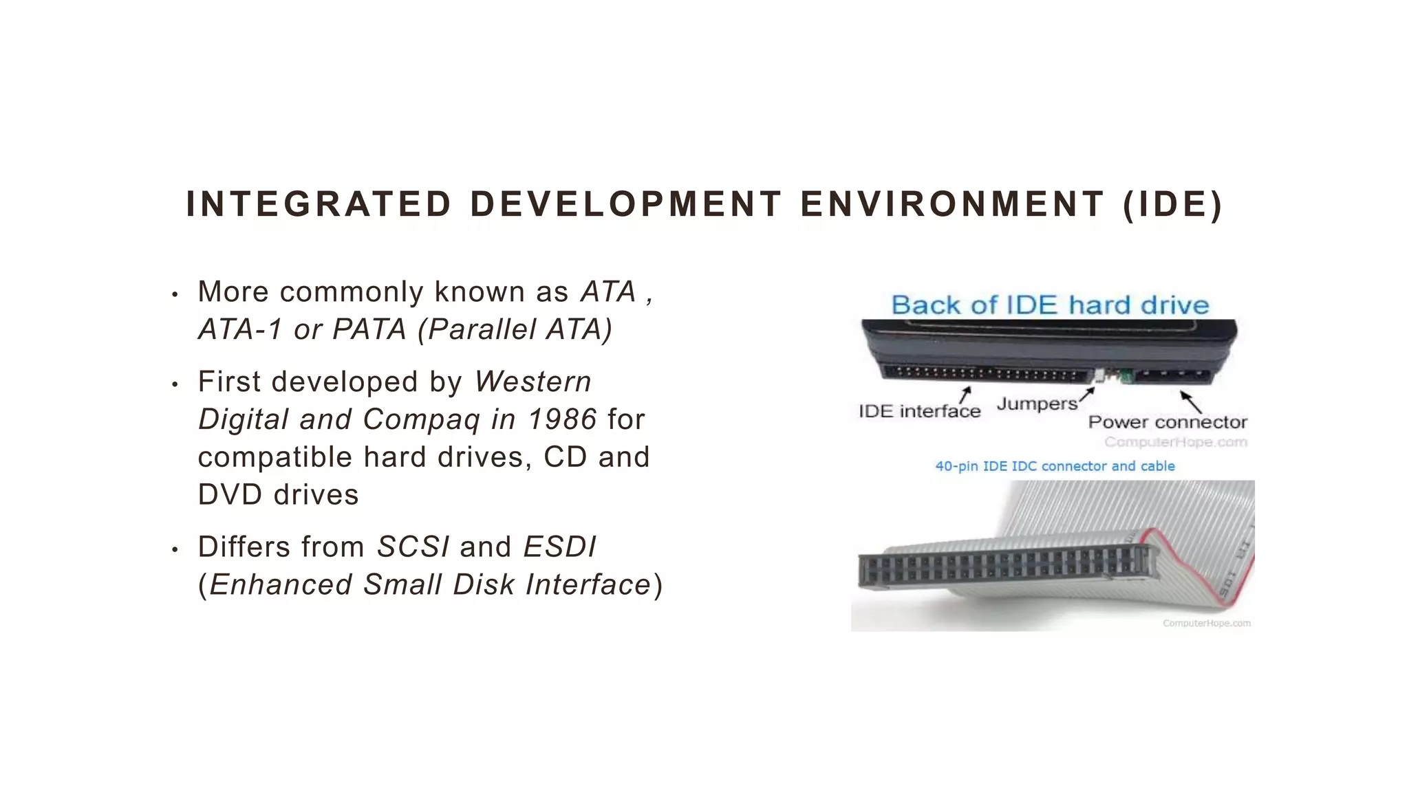 INTEGRATED DEVELOPMENT ENVIRONMENT (IDE)
• More commonly known as ATA ,
ATA-1 or PATA (Parallel ATA)
• First developed by Western
Digital and Compaq in 1986 for
compatible hard drives, CD and
DVD drives
• Differs from SCSI and ESDI
(Enhanced Small Disk Interface)
 