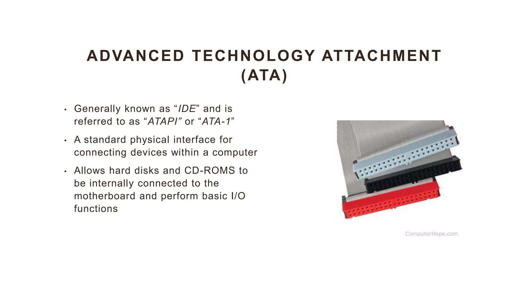 ADVANCED TECHNOLOGY ATTACHMENT
(ATA)
• Generally known as “IDE” and is
referred to as “ATAPI” or “ATA-1”
• A standard physical interface for
connecting devices within a computer
• Allows hard disks and CD-ROMS to
be internally connected to the
motherboard and perform basic I/O
functions
 