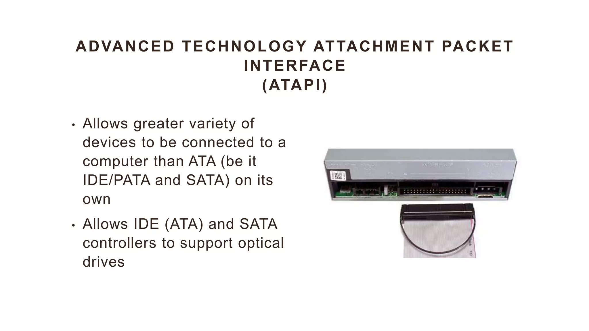 ADVANCED TECHNOLOGY ATTACHMENT PACKET
INTERFACE
(ATAPI)
• Allows greater variety of
devices to be connected to a
computer than ATA (be it
IDE/PATA and SATA) on its
own
• Allows IDE (ATA) and SATA
controllers to support optical
drives
 