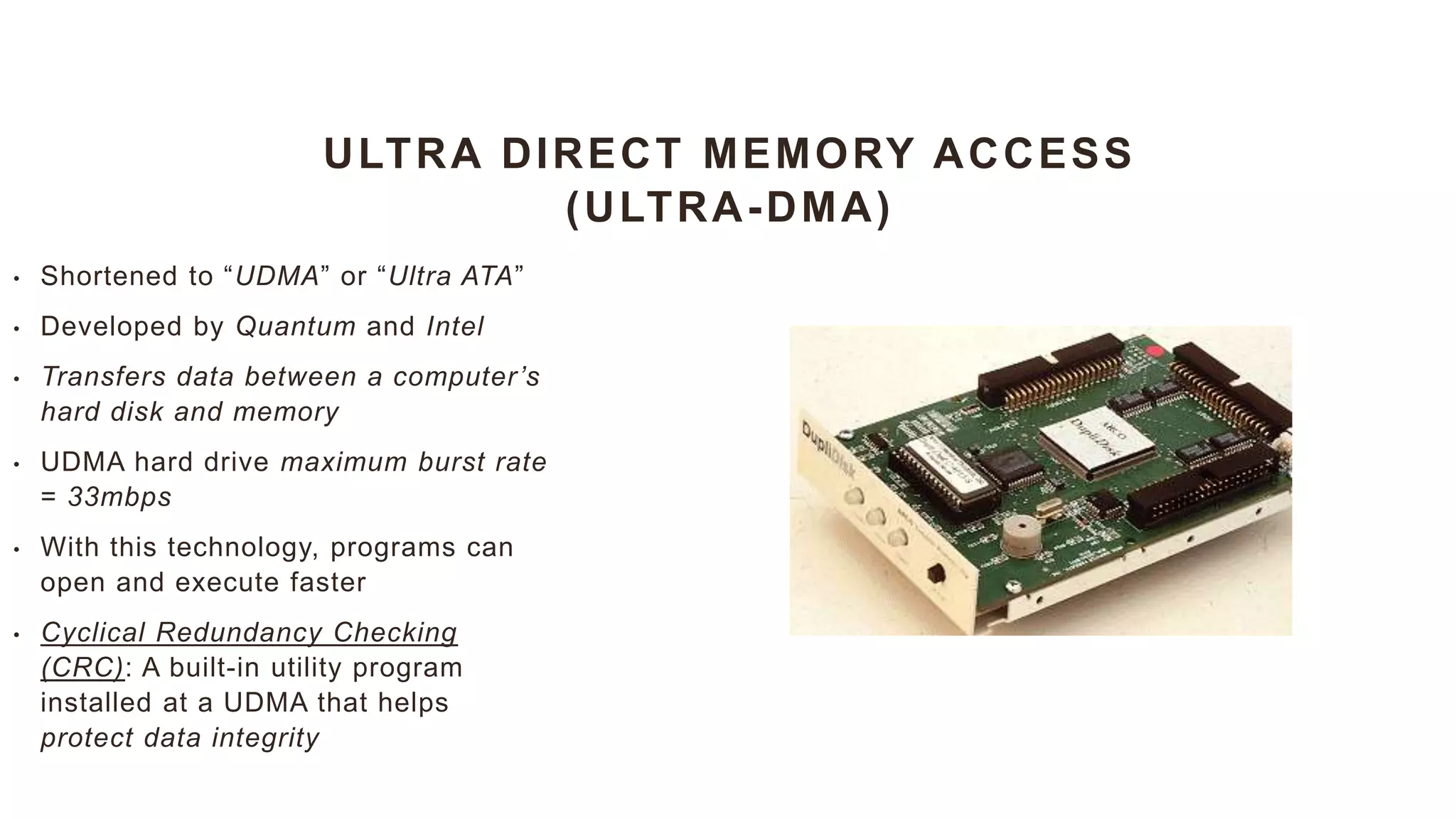 ULTRA DIRECT MEMORY ACCESS
(ULTRA-DMA)
• Shortened to “UDMA” or “Ultra ATA”
• Developed by Quantum and Intel
• Transfers data between a computer’s
hard disk and memory
• UDMA hard drive maximum burst rate
= 33mbps
• With this technology, programs can
open and execute faster
• Cyclical Redundancy Checking
(CRC): A built-in utility program
installed at a UDMA that helps
protect data integrity
 
