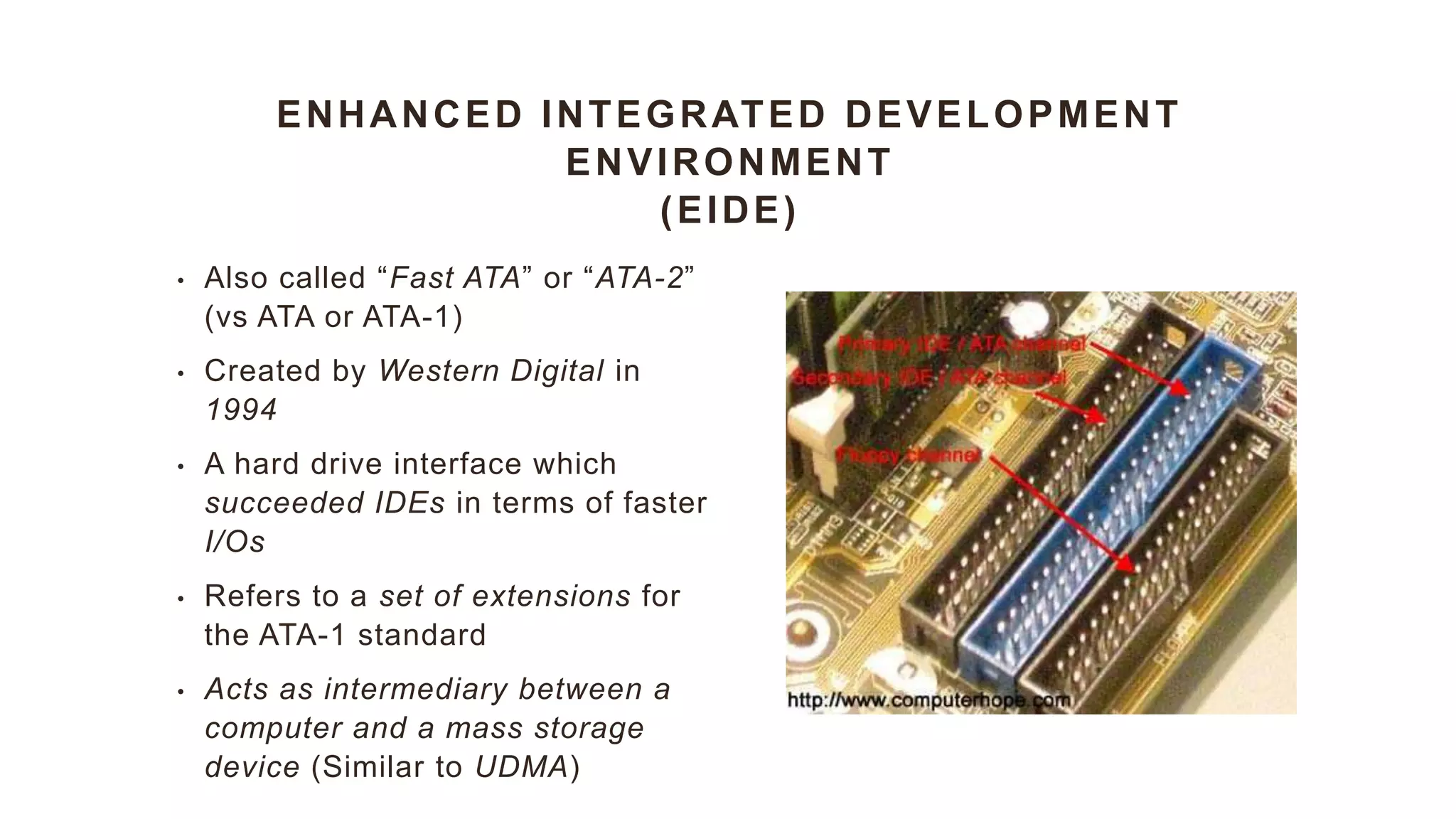 ENHANCED INTEGRATED DEVELOPMENT
ENVIRONMENT
(EIDE)
• Also called “Fast ATA” or “ATA-2”
(vs ATA or ATA-1)
• Created by Western Digital in
1994
• A hard drive interface which
succeeded IDEs in terms of faster
I/Os
• Refers to a set of extensions for
the ATA-1 standard
• Acts as intermediary between a
computer and a mass storage
device (Similar to UDMA)
 