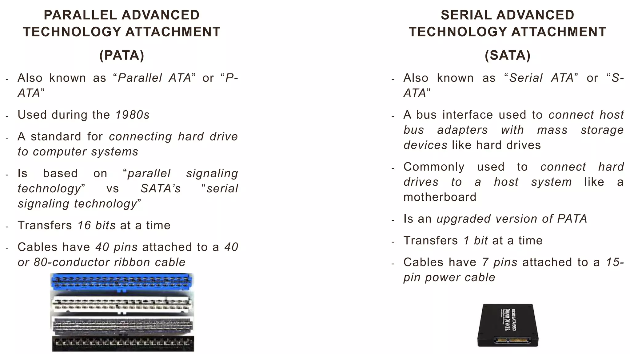 PARALLEL ADVANCED
TECHNOLOGY ATTACHMENT
(PATA)
- Also known as “Parallel ATA” or “P-
ATA”
- Used during the 1980s
- A standard for connecting hard drive
to computer systems
- Is based on “parallel signaling
technology” vs SATA’s “serial
signaling technology”
- Transfers 16 bits at a time
- Cables have 40 pins attached to a 40
or 80-conductor ribbon cable
SERIAL ADVANCED
TECHNOLOGY ATTACHMENT
(SATA)
- Also known as “Serial ATA” or “S-
ATA”
- A bus interface used to connect host
bus adapters with mass storage
devices like hard drives
- Commonly used to connect hard
drives to a host system like a
motherboard
- Is an upgraded version of PATA
- Transfers 1 bit at a time
- Cables have 7 pins attached to a 15-
pin power cable
 