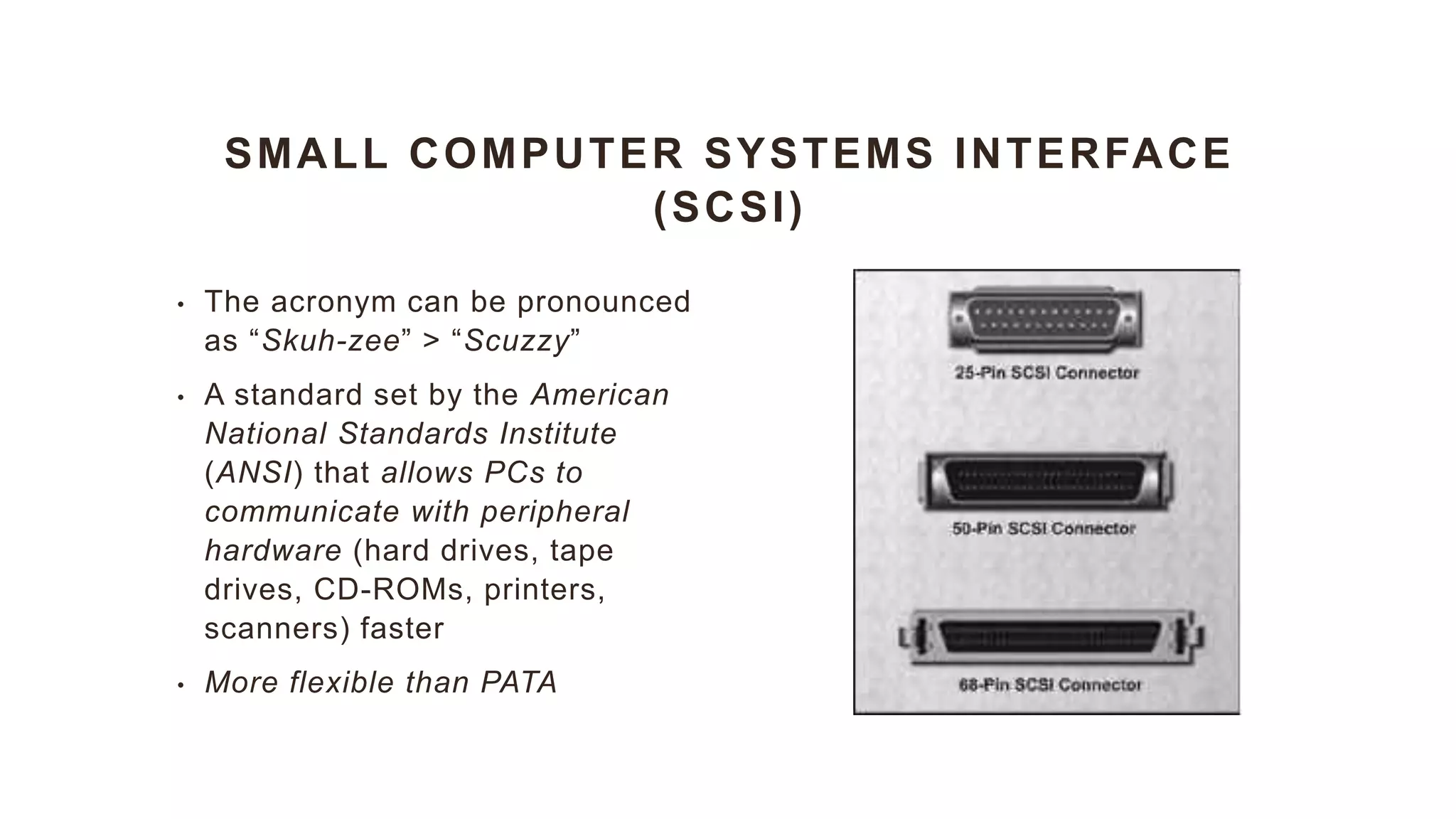 SMALL COMPUTER SYSTEMS INTERFACE
(SCSI)
• The acronym can be pronounced
as “Skuh-zee” > “Scuzzy”
• A standard set by the American
National Standards Institute
(ANSI) that allows PCs to
communicate with peripheral
hardware (hard drives, tape
drives, CD-ROMs, printers,
scanners) faster
• More flexible than PATA
 